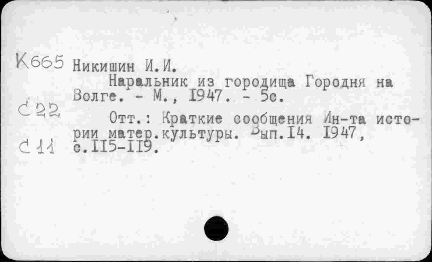 ﻿К665 Никишин И. И.
Наральник из городища Городня на , Волге. - М., 1947. - 5с.
С о О
Отт.: Краткие сообщения Лн-та исто-, рии матер.культуры. ^ып.14. 1947,
Cld С.ІІ5-П9.